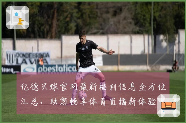 亿德买球官网最新福利信息全方位汇总，助您畅享体育直播新体验
