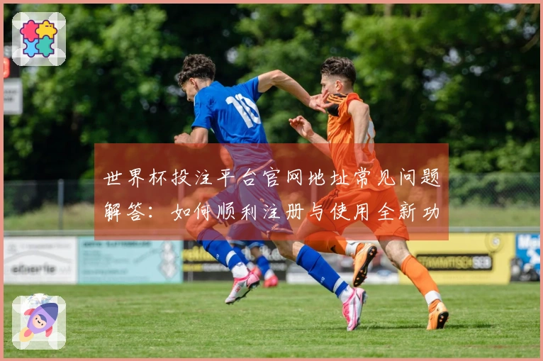 世界杯投注平台官网地址常见问题解答：如何顺利注册与使用全新功能