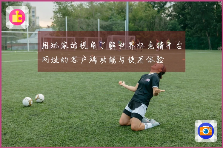 用玩家的视角了解世界杯竞猜平台网址的客户端功能与使用体验