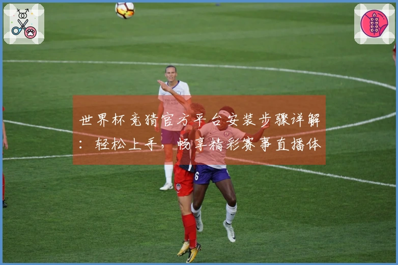世界杯竞猜官方平台安装步骤详解：轻松上手，畅享精彩赛事直播体验